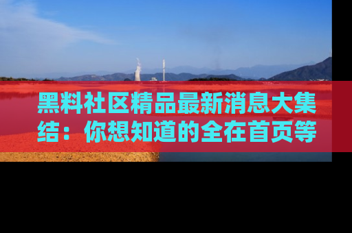 黑料社区精品最新消息大集结：你想知道的全在首页等你探索！