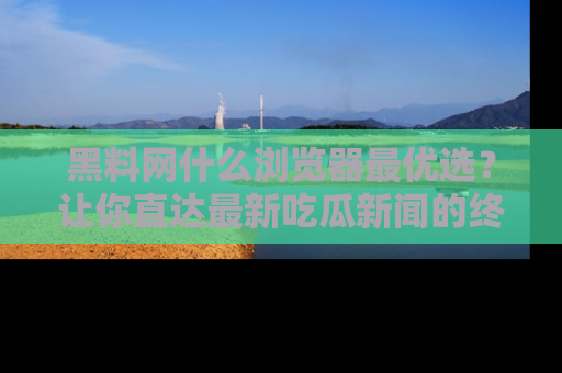黑料网什么浏览器最优选？让你直达最新吃瓜新闻的终极指南！