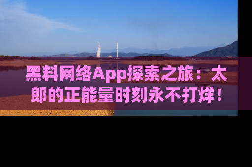 黑料网络App探索之旅：太郎的正能量时刻永不打烊！