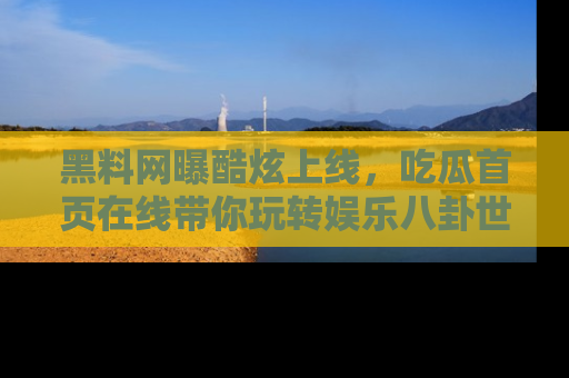 黑料网曝酷炫上线，吃瓜首页在线带你玩转娱乐八卦世界