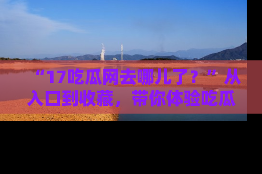“17吃瓜网去哪儿了?”从入口到收藏,带你体验吃瓜新风潮!