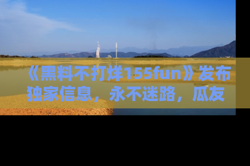《黑料不打烊155fun》发布独家信息,永不迷路,瓜友们的最佳选择!
