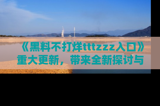 《黑料不打烊tttzzz入口》重大更新,带来全新探讨与互动体验
