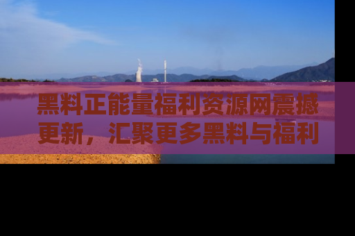 黑料正能量福利资源网震撼更新，汇聚更多黑料与福利！