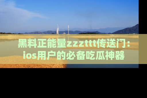黑料正能量zzzttt传送门：ios用户的必备吃瓜神器
