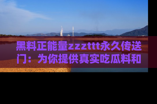 黑料正能量zzzttt永久传送门：为你提供真实吃瓜料和积极向上的能量