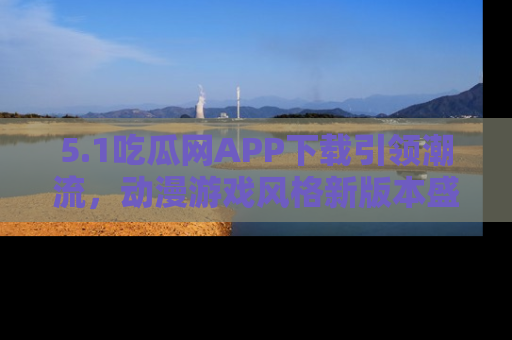 5.1吃瓜网APP下载引领潮流,动漫游戏风格新版本盛情发布!