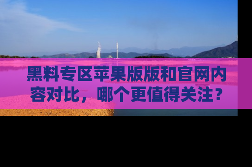 黑料专区苹果版版和官网内容对比，哪个更值得关注？