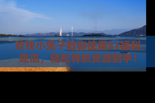 欢快小兔子教你使用51福利吃瓜，轻松导航资源到手！