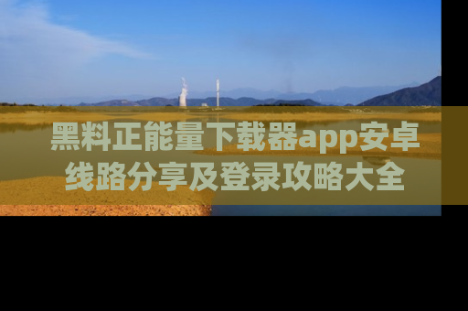 黑料正能量下载器app安卓线路分享及登录攻略大全