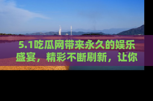 5.1吃瓜网带来永久的娱乐盛宴,精彩不断刷新,让你乐在其中