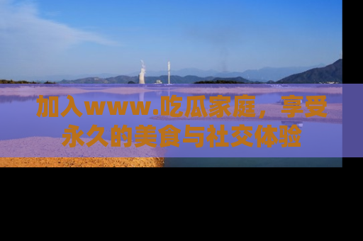 加入www.吃瓜家庭，享受永久的美食与社交体验