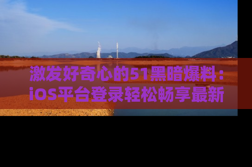 激发好奇心的51黑暗爆料：iOS平台登录轻松畅享最新八卦，刷新你的宠儿清单！