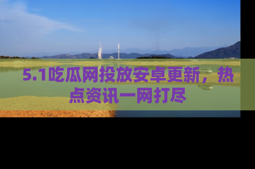 5.1吃瓜网投放安卓更新,热点资讯一网打尽