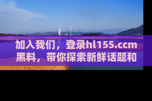 加入我们，登录hl155.ccm黑料，带你探索新鲜话题和黑料趣事！