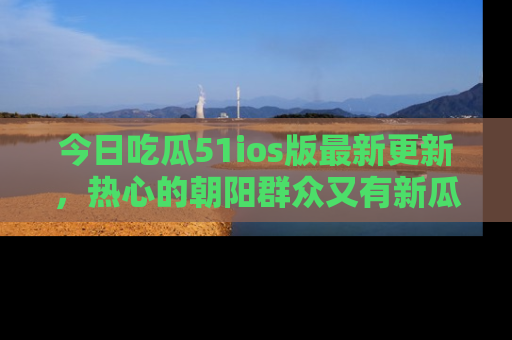 今日吃瓜51ios版最新更新，热心的朝阳群众又有新瓜要分享啦！