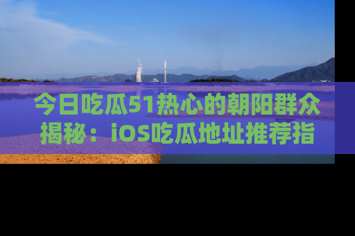 今日吃瓜51热心的朝阳群众揭秘：iOS吃瓜地址推荐指南！