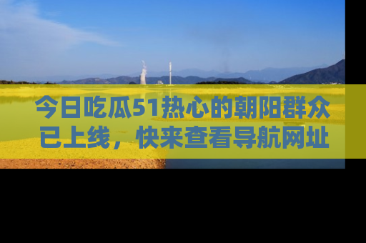 今日吃瓜51热心的朝阳群众已上线，快来查看导航网址，获取最新吃瓜资讯！