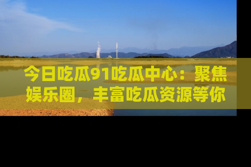 今日吃瓜91吃瓜中心：聚焦娱乐圈，丰富吃瓜资源等你解锁