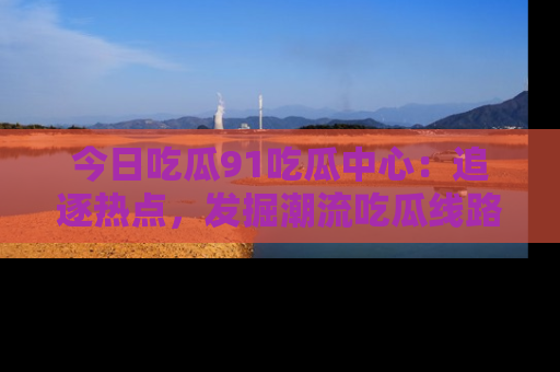 今日吃瓜91吃瓜中心：追逐热点，发掘潮流吃瓜线路！