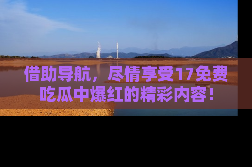 借助导航，尽情享受17免费吃瓜中爆红的精彩内容！