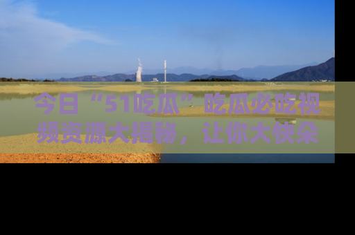 今日“51吃瓜”吃瓜必吃视频资源大揭秘，让你大快朵颐不停口！