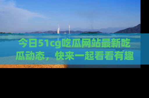 今日51cg吃瓜网站最新吃瓜动态，快来一起看看有趣的事情！