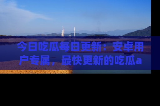 今日吃瓜每日更新：安卓用户专属，最快更新的吃瓜app值得拥有。