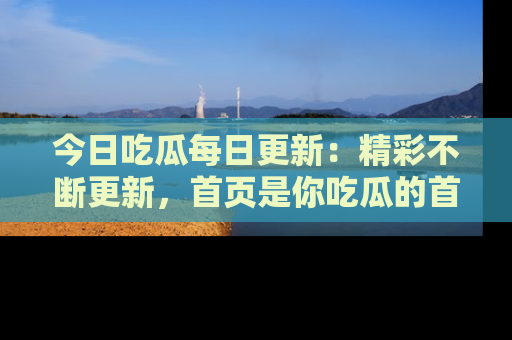 今日吃瓜每日更新：精彩不断更新，首页是你吃瓜的首选！