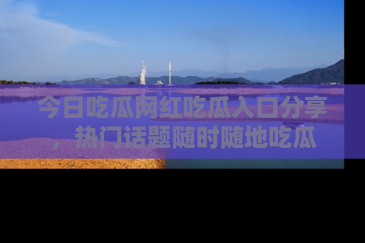 今日吃瓜网红吃瓜入口分享，热门话题随时随地吃瓜