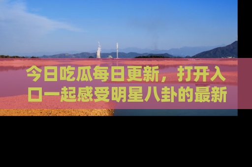 今日吃瓜每日更新，打开入口一起感受明星八卦的最新动态，别说我没告诉你哦！