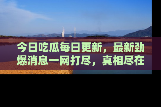 今日吃瓜每日更新，最新劲爆消息一网打尽，真相尽在其中！