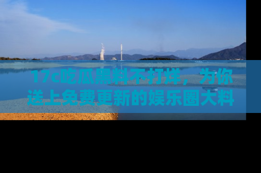 17c吃瓜黑料不打烊,为你送上免费更新的娱乐圈大料!