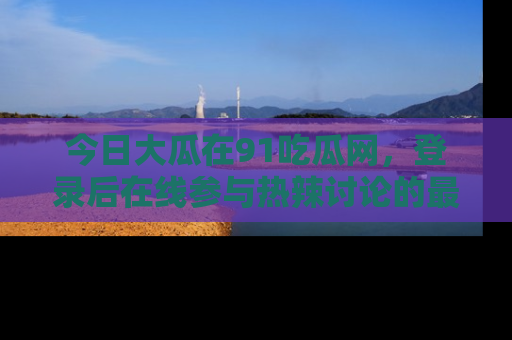 今日大瓜在91吃瓜网，登录后在线参与热辣讨论的最佳去处！
