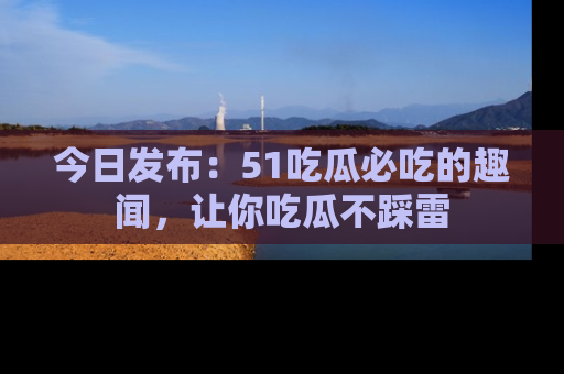 今日发布：51吃瓜必吃的趣闻，让你吃瓜不踩雷