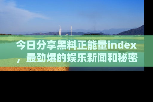 今日分享黑料正能量index，最劲爆的娱乐新闻和秘密等你来发现！