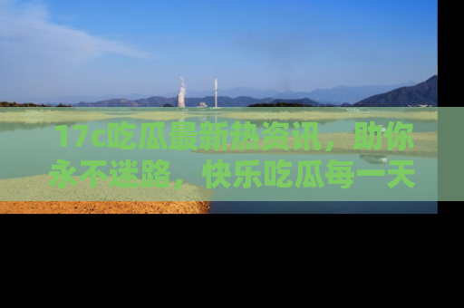 17c吃瓜最新热资讯,助你永不迷路,快乐吃瓜每一天!