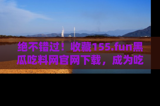 绝不错过！收藏155.fun黑瓜吃料网官网下载，成为吃瓜达人！