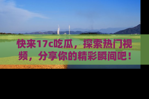 快来17c吃瓜，探索热门视频，分享你的精彩瞬间吧！