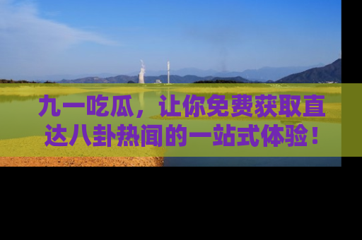 九一吃瓜，让你免费获取直达八卦热闻的一站式体验！