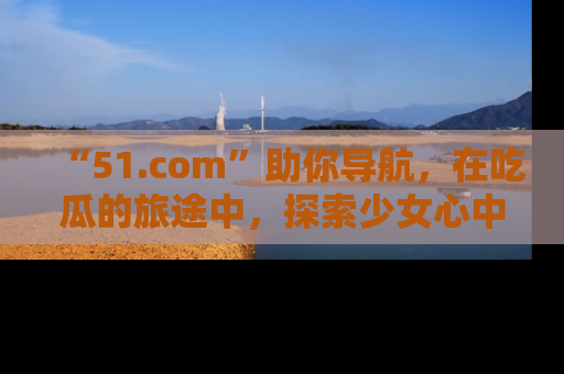 “51.com”助你导航,在吃瓜的旅途中,探索少女心中的小秘密喔!