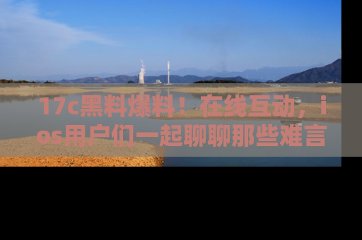 17c黑料爆料!在线互动,ios用户们一起聊聊那些难言之隐吧!