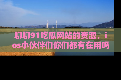 聊聊91吃瓜网站的资源，ios小伙伴们你们都有在用吗？