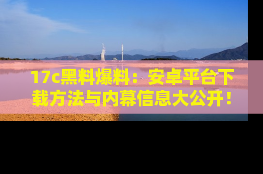 17c黑料爆料:安卓平台下载方法与内幕信息大公开!