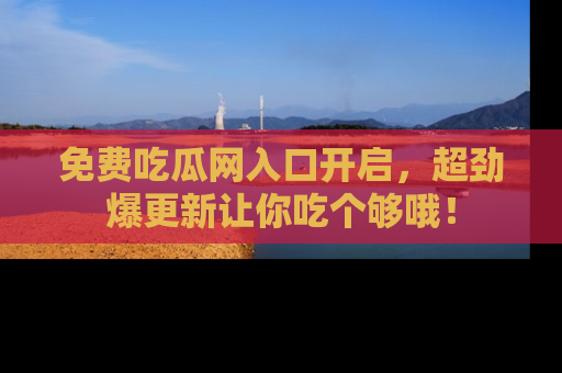 免费吃瓜网入口开启，超劲爆更新让你吃个够哦！
