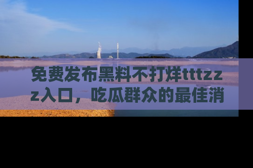免费发布黑料不打烊tttzzz入口，吃瓜群众的最佳消息平台！