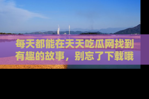 每天都能在天天吃瓜网找到有趣的故事，别忘了下载哦！