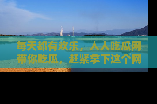 每天都有欢乐，人人吃瓜网带你吃瓜，赶紧拿下这个网址与地址吧！