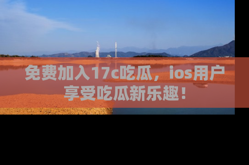 免费加入17c吃瓜，ios用户享受吃瓜新乐趣！