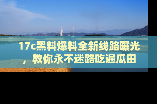 17c黑料爆料全新线路曝光,教你永不迷路吃遍瓜田